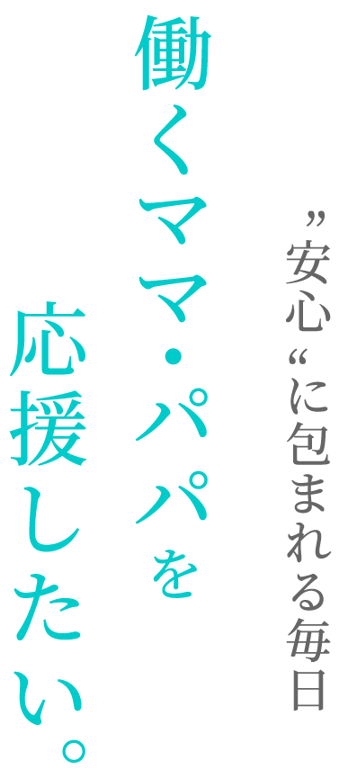 “安心”に包まれる毎日働くママ・パパを応援したい。