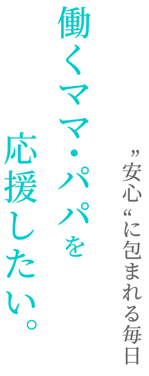 “安心”に包まれる毎日働くママ・パパを応援したい。